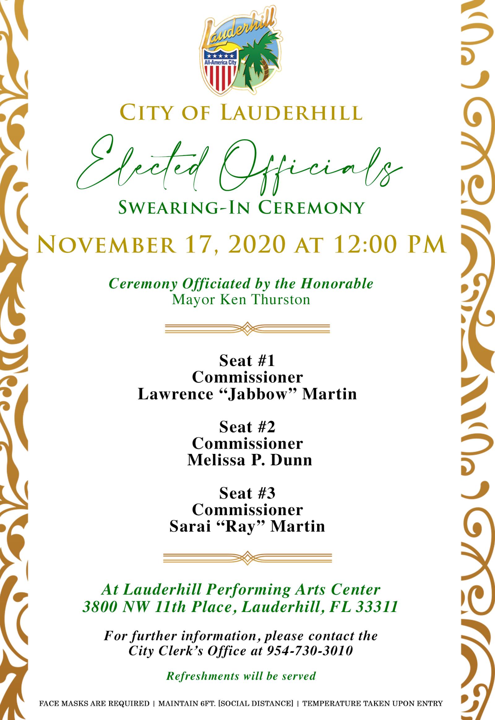 City of Lauderhill Elected Officials Swearing-In Ceremony November 17, 2020 at 12:00 PM Join us virtually for the Lauderhill Commission Swearing-In Ceremony on the City's Facebook page at facebook.com/cityoflauderhill as we welcome:  Seat #1: Commissioner Lawrence “Jabbow” Martin  Seat #2: Commissioner Melissa P. Dunn  Seat #3: Commissioner Sarai “Ray” Martin  The Ceremony will be officiated by the Honorable Mayor Ken Thurston.  It will be hosted at the Lauderhill Performing Arts Center (3800 NW 11th Place, Lauderhill, FL 33311). For further information, please contact the City Clerk's Office at 954-730-3010.  Refreshments will be served. Face masks are required. Please always maintain 6 ft. social distance. Temperatures will be taken upon entry.